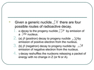 A
   Given a generic nuclide, X there are four
                                    Z
    possible routes of radioactive decay.
    1.                                  A−4
         α decay to the progeny nuclide Z −2 P by emission of
            4
         a 2 He nucleus.
    2.   (a) β+ (positron) decay to progeny nuclide Z −AQ by
                                                       1
         emission of positive electron from the nucleus.
    3.                                                     A
         (b) β− (negatron) decay to progeny nuclide by Z +1 R
         emission of negative electron from the nucleus.
    4.   γ decay reshuffles the nucleons releasing a packet of
         energy with no change in Z (or N or A).
 