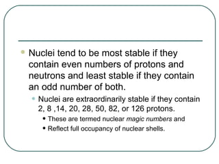  Nucleitend to be most stable if they
 contain even numbers of protons and
 neutrons and least stable if they contain
 an odd number of both.
  • Nuclei are extraordinarily stable if they contain
    2, 8 ,14, 20, 28, 50, 82, or 126 protons.
     • These are termed nuclear magic numbers and
     • Reflect full occupancy of nuclear shells.
 