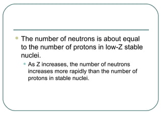  The number of neutrons is about equal
 to the number of protons in low-Z stable
 nuclei.
  • As Z increases, the number of neutrons
   increases more rapidly than the number of
   protons in stable nuclei.
 