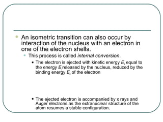    An isometric transition can also occur by
    interaction of the nucleus with an electron in
    one of the electron shells.
    •   This process is called internal conversion.
         • The electron is ejected with kinetic energy E equal to
                                                       k
           the energy Eγ released by the nucleus, reduced by the
           binding energy Eb of the electron




         • The ejected electron is accompanied by x rays and
           Auger electrons as the extranuclear structure of the
           atom resumes a stable configuration.
 