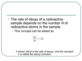  The rate of decay of a radioactive
 sample depends on the number N of
 radioactive atoms in the sample.
  • This concept can be stated as
                     ∆N
                        = −λN
                     ∆t



     • where ∆N/∆t is the rate of decay, and the constant
        λ is called the decay constant.
 