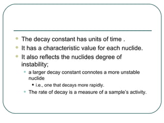  The decay constant has units of time .
 It has a characteristic value for each nuclide.

 It also reflects the nuclides degree of
  instability;
    •   a larger decay constant connotes a more unstable
        nuclide
         • i.e., one that decays more rapidly.
    •   The rate of decay is a measure of a sample’s activity.
 