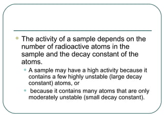  Theactivity of a sample depends on the
 number of radioactive atoms in the
 sample and the decay constant of the
 atoms.
  • A sample may have a high activity because it
      contains a few highly unstable (large decay
      constant) atoms, or
  •    because it contains many atoms that are only
      moderately unstable (small decay constant).
 