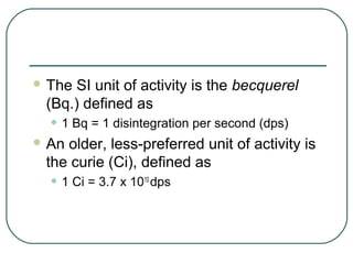  The SI unit of activity is the becquerel
 (Bq.) defined as
  • 1 Bq = 1 disintegration per second (dps)
 Anolder, less-preferred unit of activity is
 the curie (Ci), defined as
  • 1 Ci = 3.7 x 10   10
                           dps
 