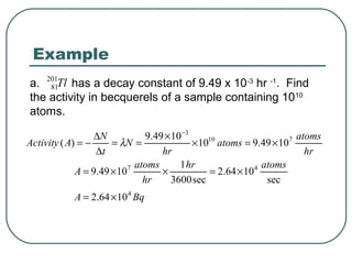 Example
a. 201Tl has a decay constant of 9.49 x 10-3 hr -1. Find
    81
the activity in becquerels of a sample containing 1010
atoms.

                  ∆N            9.49 × 10 −3                           atoms
Activity ( A) = −     = λN =                 × 1010 atoms = 9.49 × 107
                  ∆t                hr                                   hr
                           7 atoms       1 hr                4 atoms
             A = 9.49 × 10          ×            = 2.64 × 10
                               hr      3600 sec                 sec
            A = 2.64 × 10 4 Bq
 
