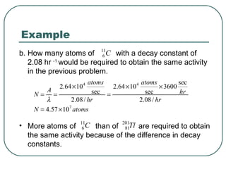 Example
b. How many atoms of 11C with a decay constant of
                          6
   2.08 hr -1 would be required to obtain the same activity
   in the previous problem.
                         atoms              atoms          sec
             2.64 × 10 4        2.64 × 10 4         × 3600
        A                 sec =               sec          hr
    N= =
        λ         2.08 / hr                 2.08 / hr
    N = 4.57 × 107 atoms

• More atoms of 11C than of 201Tl are required to obtain
                  6            81
  the same activity because of the difference in decay
  constants.
 