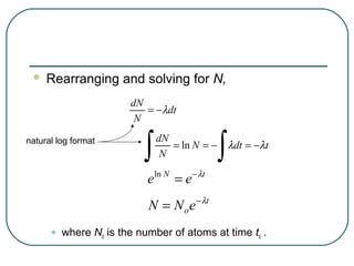    Rearranging and solving for N,
                        dN
                           = −λdt
                         N


                           ∫                   ∫
natural log format             dN
                                  = ln N = −       λdt = −λt
                                N

                            e ln N = e − λt
                            N = N o e − λt

      •   where No is the number of atoms at time to .
 