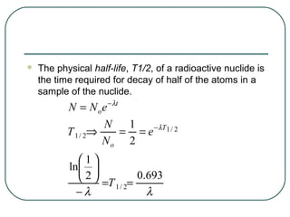    The physical half-life, T1/2, of a radioactive nuclide is
    the time required for decay of half of the atoms in a
    sample of the nuclide.
           N = N o e − λt
                    N      1   − λT 1 / 2
           T 1 / 2⇒       = =e
                    No 2
             1
           ln 
              2  =T = 0.693
                     1/ 2
             −λ           λ
 