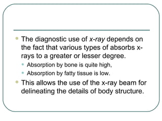  The diagnostic use of x-ray depends on
 the fact that various types of absorbs x-
 rays to a greater or lesser degree.
 •   Absorption by bone is quite high,
 •   Absorption by fatty tissue is low.
 Thisallows the use of the x-ray beam for
 delineating the details of body structure.
 
