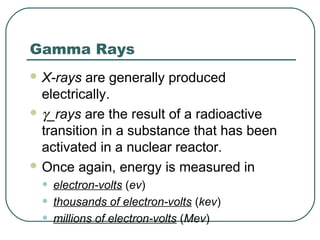 Gamma Rays
 X-rays  are generally produced
  electrically.
 γ_rays are the result of a radioactive
  transition in a substance that has been
  activated in a nuclear reactor.
 Once again, energy is measured in

 •   electron-volts (ev)
 •   thousands of electron-volts (kev)
 •   millions of electron-volts (Mev)
 