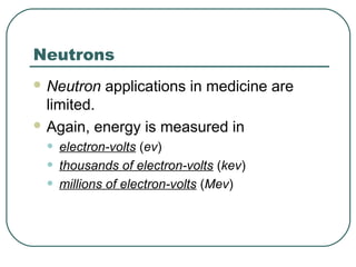 Neutrons
 Neutron    applications in medicine are
  limited.
 Again, energy is measured in

 •   electron-volts (ev)
 •   thousands of electron-volts (kev)
 •   millions of electron-volts (Mev)
 
