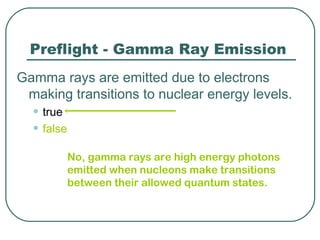Preflight - Gamma Ray Emission
Gamma rays are emitted due to electrons
 making transitions to nuclear energy levels.
  • true
  • false
            No, gamma rays are high energy photons
            emitted when nucleons make transitions
            between their allowed quantum states.
 
