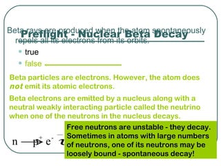 Beta rays are produced when the atom spontaneously
    Preflight - Nuclear Beta Decay
  repels all its electrons from its orbits.
   • true
   • false
Beta particles are electrons. However, the atom does
not emit its atomic electrons.
Beta electrons are emitted by a nucleus along with a
neutral weakly interacting particle called the neutrino
when one of the neutrons in the nucleus decays.
                Free neutrons are unstable - they decay.
                Sometimes in atoms with large numbers
      p + -
             υ
 n → e of neutrons, one of its neutrons may be
                loosely bound - spontaneous decay!
 