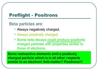 Preflight - Positrons
Beta particles are:
    • Always negatively charged.
    • Always positively charged.
    • Some beta decays could produce positively
      charged particles with properties similar to
      those of electrons.
Some radioactive elements emit a positively
charged particle which is in all other respects
similar to an electron! Anti-matter!! Positrons!!!
 
