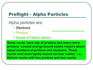Preflight - Alpha Particles
 Alpha particles are:
   • Electrons
   • Protons.
   • Nuclei of Helium atoms
   • nuclei of Argon of protons and many more
Some Nuclei have lots atoms
protons. Lowest energy bound-states require about
equal numbers of protons and neutrons. Those
nuclei emit most tightly bound nuclear matter, i.e.,
Helium nuclei with two protons and two nuclei.
 