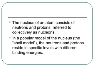  The  nucleus of an atom consists of
  neutrons and protons, referred to
  collectively as nucleons.
 In a popular model of the nucleus (the
  “shell model”), the neutrons and protons
  reside in specific levels with different
  binding energies.
 