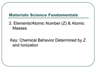 Materials Science Fundamentals

2. Elements/Atomic Number (Z) & Atomic
  Masses

Key: Chemical Behavior Determined by Z
 and Ionization
 
