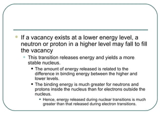    If a vacancy exists at a lower energy level, a
    neutron or proton in a higher level may fall to fill
    the vacancy
    •   This transition releases energy and yields a more
        stable nucleus.
         • The amount of energy released is related to the
             difference in binding energy between the higher and
             lower levels.
         •   The binding energy is much greater for neutrons and
             protons inside the nucleus than for electrons outside the
             nucleus.
               •   Hence, energy released during nuclear transitions is much
                   greater than that released during electron transitions.
 