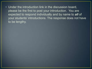 • Under the introduction link in the discussion board,
  please be the first to post your introduction. You are
  expected to respond individually and by name to all of
  your students’ introductions. The response does not have
  to be lengthy.
 