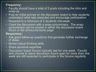 Frequency:
• Faculty should have a total of 5 posts including the intro and
  wrap-up.
• Post an initial prompt on the discussion board to help students
  understand what was expected and encourage participation
• Respond to a minimum of 3 students mid-week
• Close the discussion with a wrap-up/summary. The wrap-
  up/summary can be posted in either the discussion board
  forum or the announcements page
Responses:
• Ask good follow-up questions that generate further exchange
  of ideas
• Model critical thinking skills
• Share personal expertise
• Discussion board forums typically last for one week. Faculty
  who choose to leave discussion board open for more than one
  week are still expected to participate in the forums regularly.
 
