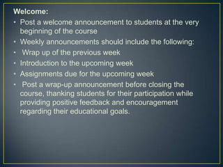 Welcome:
• Post a welcome announcement to students at the very
  beginning of the course
• Weekly announcements should include the following:
• Wrap up of the previous week
• Introduction to the upcoming week
• Assignments due for the upcoming week
• Post a wrap-up announcement before closing the
  course, thanking students for their participation while
  providing positive feedback and encouragement
  regarding their educational goals.
 