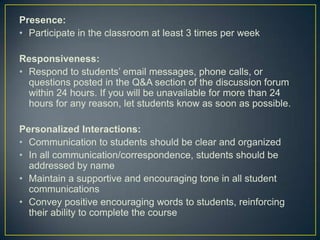 Presence:
• Participate in the classroom at least 3 times per week

Responsiveness:
• Respond to students’ email messages, phone calls, or
  questions posted in the Q&A section of the discussion forum
  within 24 hours. If you will be unavailable for more than 24
  hours for any reason, let students know as soon as possible.

Personalized Interactions:
• Communication to students should be clear and organized
• In all communication/correspondence, students should be
  addressed by name
• Maintain a supportive and encouraging tone in all student
  communications
• Convey positive encouraging words to students, reinforcing
  their ability to complete the course
 