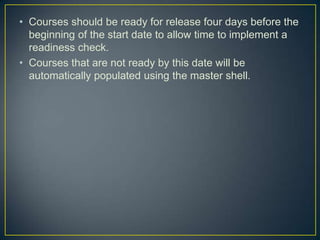 • Courses should be ready for release four days before the
  beginning of the start date to allow time to implement a
  readiness check.
• Courses that are not ready by this date will be
  automatically populated using the master shell.
 