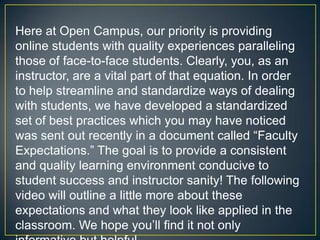 Here at Open Campus, our priority is providing
online students with quality experiences paralleling
those of face-to-face students. Clearly, you, as an
instructor, are a vital part of that equation. In order
to help streamline and standardize ways of dealing
with students, we have developed a standardized
set of best practices which you may have noticed
was sent out recently in a document called “Faculty
Expectations.” The goal is to provide a consistent
and quality learning environment conducive to
student success and instructor sanity! The following
video will outline a little more about these
expectations and what they look like applied in the
classroom. We hope you’ll find it not only
 