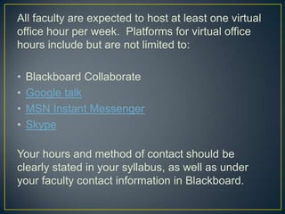 All faculty are expected to host at least one virtual
office hour per week. Platforms for virtual office
hours include but are not limited to:

•   Blackboard Collaborate
•   Google talk
•   MSN Instant Messenger
•   Skype

Your hours and method of contact should be
clearly stated in your syllabus, as well as under
your faculty contact information in Blackboard.
 
