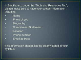 In Blackboard, under the “Tools and Resources Tab”,
please make sure to have your contact information
including:
•      Name
•      Photo of you
•      Biography
•      Commitment Statement
•      Location
•      Phone number
•      Email address

This information should also be clearly stated in your
syllabus.
 