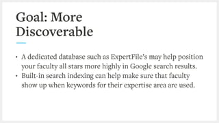 Goal: More
Discoverable
• A dedicated database such as ExpertFile’s may help position
your faculty all stars more highly in Google search results.
• Built-in search indexing can help make sure that faculty
show up when keywords for their expertise area are used.
 