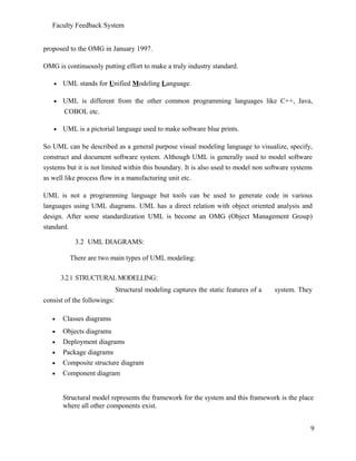 Faculty Feedback System
proposed to the OMG in January 1997.
OMG is continuously putting effort to make a truly industry standard.
• UML stands for Unified Modeling Language.
• UML is different from the other common programming languages like C++, Java,
COBOL etc.
• UML is a pictorial language used to make software blue prints.
So UML can be described as a general purpose visual modeling language to visualize, specify,
construct and document software system. Although UML is generally used to model software
systems but it is not limited within this boundary. It is also used to model non software systems
as well like process flow in a manufacturing unit etc.
UML is not a programming language but tools can be used to generate code in various
languages using UML diagrams. UML has a direct relation with object oriented analysis and
design. After some standardization UML is become an OMG (Object Management Group)
standard.
3.2 UML DIAGRAMS:
There are two main types of UML modeling:
3.2.1 STRUCTURALMODELLING:
Structural modeling captures the static features of a system. They
consist of the followings:
• Classes diagrams
• Objects diagrams
• Deployment diagrams
• Package diagrams
• Composite structure diagram
• Component diagram
Structural model represents the framework for the system and this framework is the place
where all other components exist.
9
 