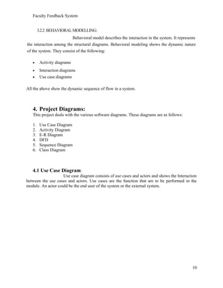 Faculty Feedback System
3.2.2 BEHAVIORALMODELLING:
Behavioral model describes the interaction in the system. It represents
the interaction among the structural diagrams. Behavioral modeling shows the dynamic nature
of the system. They consist of the following:
• Activity diagrams
• Interaction diagrams
• Use case diagrams
All the above show the dynamic sequence of flow in a system.
4. Project Diagrams:
This project deals with the various software diagrams. These diagrams are as follows:
1. Use Case Diagram
2. Activity Diagram
3. E-R Diagram
4. DFD
5. Sequence Diagram
6. Class Diagram
4.1 Use Case Diagram:
Use case diagram consists of use cases and actors and shows the Interaction
between the use cases and actors. Use cases are the function that are to be performed in the
module. An actor could be the end user of the system or the external system.
10
 
