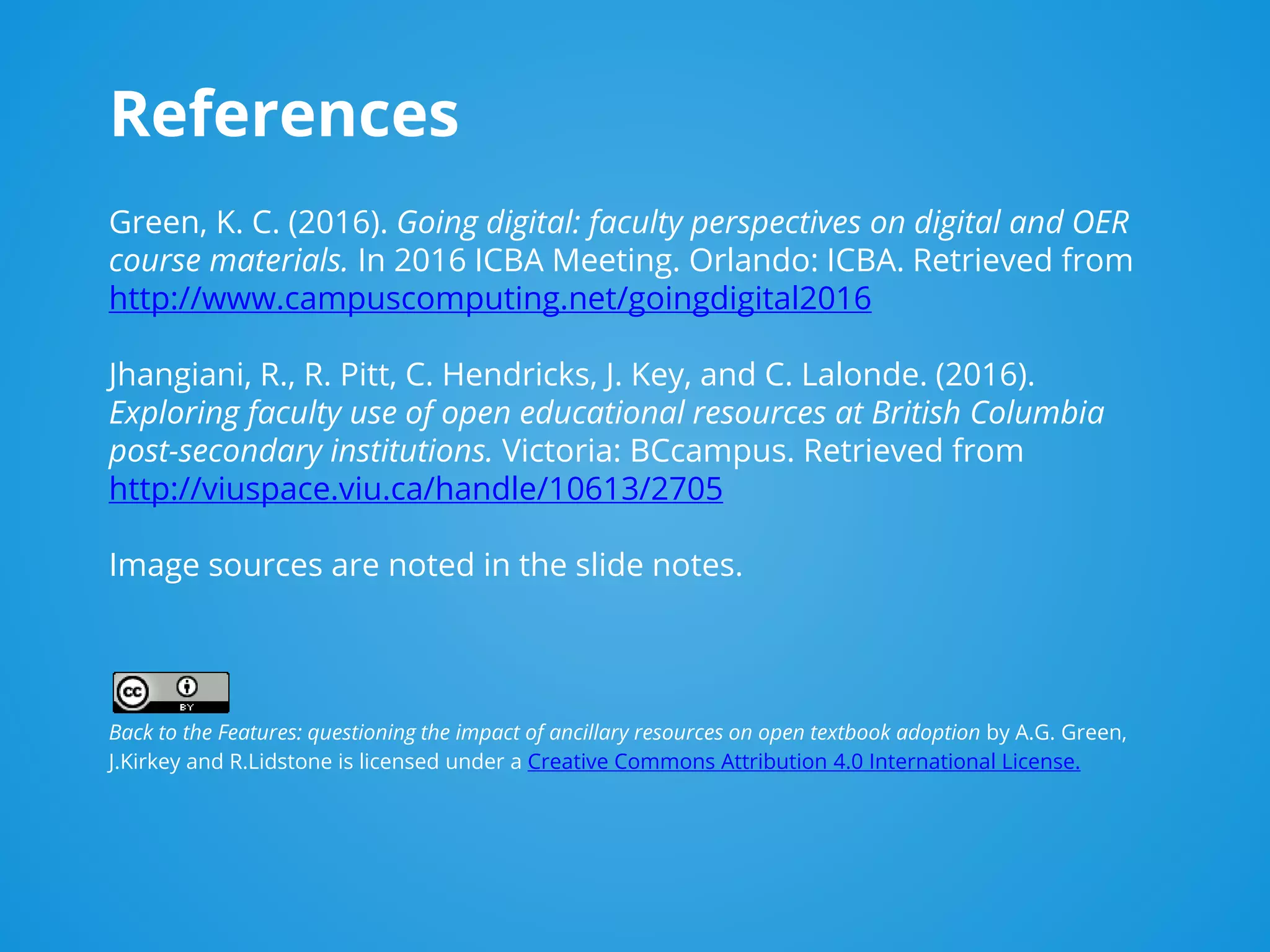 References
Green, K. C. (2016). Going digital: faculty perspectives on digital and OER
course materials. In 2016 ICBA Meeting. Orlando: ICBA. Retrieved from
http://www.campuscomputing.net/goingdigital2016
Jhangiani, R., R. Pitt, C. Hendricks, J. Key, and C. Lalonde. (2016).
Exploring faculty use of open educational resources at British Columbia
post-secondary institutions. Victoria: BCcampus. Retrieved from
http://viuspace.viu.ca/handle/10613/2705
Image sources are noted in the slide notes.
Back to the Features: questioning the impact of ancillary resources on open textbook adoption by A.G. Green,
J.Kirkey and R.Lidstone is licensed under a Creative Commons Attribution 4.0 International License.
 