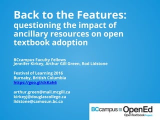 Back to the Features:
questioning the impact of
ancillary resources on open
textbook adoption
BCcampus Faculty Fellows
Jennifer Kirkey, Arthur Gill Green, Rod Lidstone
Festival of Learning 2016
Burnaby, British Columbia
https://goo.gl/ckKah6
arthur.green@mail.mcgill.ca
kirkeyj@douglascollege.ca
lidstone@camosun.bc.ca
 