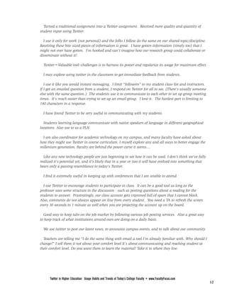 FROM PAGE <None>
  Turned a traditional assignment into a Twitter assignment. Received more quality and quantity of
student input using Twitter.

  I use it only for work (not personal) and the folks I follow do the same on our shared topic/discipline.
Receiving these bite sized pieces of information is great. I have gotten information (timely too) that I
might not ever have gotten. I'm hooked and can't imagine how our research group could collaborate or
disseminate without it!

  Twitter=Valuable tool--challenges is to harness its power and regularize its usage for maximum effect.

  I may explore using twitter in the classroom to get immediate feedback from students.

   I use it like you would instant messaging. I limit "followers" to my student class list and instructors.
If I get an emailed question from a student, I respond on Twitter for all to see. (There's usually someone
else with the same question.) The students use it to communicate to each other to set up group meeting
times. It's much easier than trying to set up an email group. I love it. The hardest part is limiting to
140 characters in a response.

  I have found Twitter to be very useful in communicating with my students

  Students learning language communicate with native speakers of language in different geographical
locations. Also use to as a PLN.

  I am also coordinator for academic technology on my campus, and many faculty have asked about
how they might use Twitter in course curriculum. I myself explore any and all ways to better engage the
millenium generation. Faculty are behind the power curve it seems....

  Like any new technology people are just beginning to see how it can be used. I don't think we've fully
realized it's potential yet, and it's likely that in a year or two it will have evolved into something that
bears only a passing resemblance to today's Twitter.

  I find it extremely useful in keeping up with conferences that I am unable to attend.

  I use Twitter to encourage students to participate in class. It can be a good tool as long as the
professor uses some structure in the discussion - such as posting questions about a reading for the
students to answer. Frustratingly, our class account gets crammed full of spam that I cannot block.
Also, comments do not always appear on line from every student. You need a TA to refresh the screen
every 30 seconds to 1 minute as well when you are projecting the account up on the board.

  Good way to keep tabs on the job market by following various job posting services. Also a great way
to keep track of what institutions around ours are doing on a daily basis.

  We use twitter to post our latest news, to announce campus events, and to talk about our community.

  Teachers are telling me "I do the same thing with email a tool I'm already familiar with. Why should I
change?" I tell them it not about your comfort level It's about communicating and reaching student at
their comfort level. Do you want them to learn the material? Take it to where they live.


                                                        PAGE <None>



      Twitter in Higher Education: Usage Habits and Trends of Today’s College Faculty • www.FacultyFocus.com
                                                                                                               12
 