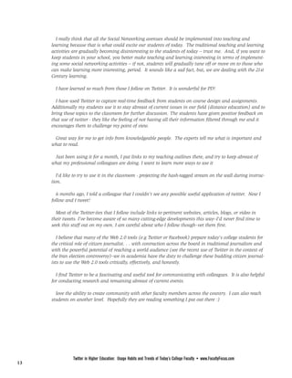 FROM PAGE 12

       I really think that all the Social Networking avenues should be implemented into teaching and
     learning because that is what could excite our students of today. The traditional teaching and learning
     activities are gradually becoming disinteresting to the students of today -- trust me. And, if you want to
     keep students in your school, you better make teaching and learning interesting in terms of implement-
     ing some social networking activities -- if not, students will gradually tune off or move on to those who
     can make learning more interesting, period. It sounds like a sad fact, but, we are dealing with the 21st
     Century learning.

       I have learned so much from those I follow on Twitter. It is wonderful for PD!

       I have used Twitter to capture real-time feedback from students on course design and assignments.
     Additionally my students use it to stay abreast of current issues in our field (distance education) and to
     bring those topics to the classroom for further discussion. The students have given positive feedback on
     that use of twitter - they like the feeling of not having all their information filtered through me and it
     encourages them to challenge my point of view.

      Great way for me to get info from knowledgeable people. The experts tell me what is important and
     what to read.

      Just been using it for a month, I put links to my teaching outlines there, and try to keep abreast of
     what my professional colleagues are doing. I want to learn more ways to use it

        I'd like to try to use it in the classroom - projecting the hash-tagged stream on the wall during instruc-
     tion.

       6 months ago, I told a colleague that I couldn't see any possible useful application of twitter. Now I
     follow and I tweet!

       Most of the Twitter-ites that I follow include links to pertinent websites, articles, blogs, or video in
     their tweets. I've become aware of so many cutting-edge developments this way--I'd never find time to
     seek this stuff out on my own. I am careful about who I follow though--vet them first.

        I believe that many of the Web 2.0 tools (e.g Twitter or Facebook) prepare today's college students for
     the critical role of citizen journalist. . . with contraction across the board in traditional journalism and
     with the powerful potential of reaching a world audience (see the recent use of Twitter in the context of
     the Iran election controversy)--we in academia have the duty to challenge these budding citizen journal-
     ists to use the Web 2.0 tools critically, effectively, and honestly.

       I find Twitter to be a fascinating and useful tool for communicating with colleagues. It is also helpful
     for conducting research and remaining abreast of current events.

       love the ability to create community with other faculty members across the country. I can also reach
     students on another level. Hopefully they are reading something I put out there :)




                                                            PAGE <None>



                Twitter in Higher Education: Usage Habits and Trends of Today’s College Faculty • www.FacultyFocus.com
13
 