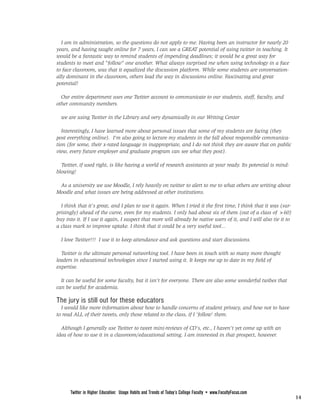 FROM PAGE 13

  I am in administration, so the questions do not apply to me. Having been an instructor for nearly 20
years, and having taught online for 7 years, I can see a GREAT potential of using twitter in teaching. It
would be a fantastic way to remind students of impending deadlines; it would be a great way for
students to meet and "follow" one another. What always surprised me when using technology in a face
to face classroom, was that it equalized the discussion platform. While some students are conversation-
ally dominant in the classroom, others lead the way in discussions online. Fascinating and great
potential!

  Our entire department uses one Twitter account to communicate to our students, staff, faculty, and
other community members.

  we are using Twitter in the Library and very dynamically in our Writing Center

   Interestingly, I have learned more about personal issues that some of my students are facing (they
post everything online). I'm also going to lecture my students in the fall about responsible communica-
tion (for some, their x-rated language in inappropriate, and I do not think they are aware that on public
view, every future employer and graduate program can see what they post).

  Twitter, if used right, is like having a world of research assistants at your ready. Its potential is mind-
blowing!

 As a university we use Moodle, I rely heavily on twitter to alert to me to what others are writing about
Moodle and what issues are being addressed at other institutions.

  I think that it's great, and I plan to use it again. When I tried it the first time, I think that it was (sur-
prisingly) ahead of the curve, even for my students. I only had about six of them (out of a class of >60)
buy into it. If I use it again, I suspect that more will already be native users of it, and I will also tie it to
a class mark to improve uptake. I think that it could be a very useful tool...

  I love Twitter!!! I use it to keep attendance and ask questions and start discussions.

  Twitter is the ultimate personal networking tool. I have been in touch with so many more thought
leaders in educational technologies since I started using it. It keeps me up to date in my field of
expertise.

  It can be useful for some faculty, but it isn't for everyone. There are also some wonderful twibes that
can be useful for academia.

The jury is still out for these educators
  I would like more information about how to handle concerns of student privacy, and how not to have
to read ALL of their tweets, only those related to the class, if I 'follow' them.

  Although I generally use Twitter to tweet mini-reviews of CD's, etc., I haven't yet come up with an
idea of how to use it in a classroom/educational setting. I am interested in that prospect, however.




                                                        PAGE <None>



      Twitter in Higher Education: Usage Habits and Trends of Today’s College Faculty • www.FacultyFocus.com
                                                                                                                    14
 