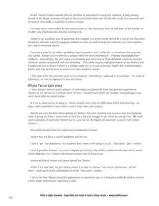 So far I haven't had students that are familiar or interested in using this medium. I keep posting
                                                FROM PAGE <None>
     tweets in the hopes someone will get on board and check them out. I think this could be a valuable tool
     to remain connected to students in online courses.

        I've read many case studies for the use of twitter in the classroom, but I'm still wary of its benefits or
     if offers any improvements beyond existing ICTs.

        Twitter is an excellent way of gathering new insights on current news stories. It seems to me that there
     should be valuable ways of engaging students in class as well through the software, but those applica-
     tions have remained elusive.

       I've seen it used in an online workshop I participated in and, while the conversation that occurred
     was useful, Twitter did not provide a unique niche for that conversation - it merely duplicated other
     methods. Interestingly, the very same conversation was occurring in three different synchronous/asyn-
     chronous venues associated with the workshop. That alone may be sufficient reason to use Twitter, but
     I would still like to know if there is a unique niche for it, or will it become ANOTHER communication
     forum that I as faculty have to monitor to meet student's needs?

        I find that it fits the attention span of my students. Everything is reduced to sound-bites. I'm tired of
     fighting it, so I've incorporated it into my course.

     Where Twitter falls short
       I have always been an early adopter of technology and generally have had positive experiences.
     Twitter in my opinion is a virtual waste of time. I would much prefer my students and colleagues use
     other more effective social media.

       It's not so clear cut as to using it. Seems simple, but it has its difficulties when first learning...no
     place really available to learn how to use it other than just using it.

       Faculty are very hesitant about getting on Twitter. Not even creating and account, just investigating
     what is going on there. I want them to lurk for a bit and struggle to get them to even do that. We need
     more examples of successful Twitter use in, and out of, the higher ed classroom (and in fully online
     classes.)

       Not really enough room for explaining complicated concepts.

       Twitter has not been a useful academic tool for me.

       I don't "get" the popularity; my students don't seem to be using it at all. They don't "get" it either.

      Until it provides instant, easy and complete granularity (the ability to control who sees which tweet,
     which response, etc.) twitter will remain archaic and of limited use.

       concerned about viruses and spam spread via Twitter

       While it's a cool tool, my gut feeling about it is that it's almost "too much information, all the
     time"...and much of the information is of the "who cares" variety....

       I don't see how Twitter would be appropriate to classroom use, as I already use Blackboard to commu-
     nicate timely information regarding a class.
                                                  PAGE <None>



                Twitter in Higher Education: Usage Habits and Trends of Today’s College Faculty • www.FacultyFocus.com
15
 