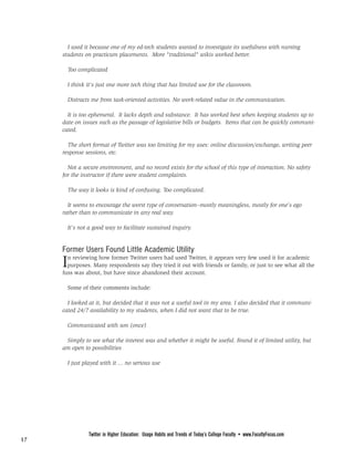 FROM PAGE 16

       I used it because one of my ed-tech students wanted to investigate its usefulness with nursing
     students on practicum placements. More "traditional" wikis worked better.

         Too complicated

         I think it's just one more tech thing that has limited use for the classroom.

         Distracts me from task-oriented activities. No work-related value in the communication.

       It is too ephemeral. It lacks depth and substance. It has worked best when keeping students up to
     date on issues such as the passage of legislative bills or budgets. Items that can be quickly communi-
     cated.

       The short format of Twitter was too limiting for my uses: online discussion/exchange, writing peer
     response sessions, etc.

       Not a secure environment, and no record exists for the school of this type of interaction. No safety
     for the instructor if there were student complaints.

         The way it looks is kind of confusing. Too complicated.

       It seems to encourage the worst type of conversation--mostly meaningless, mostly for one's ego
     rather than to communicate in any real way.

         It's not a good way to facilitate sustained inquiry.


     Former Users Found Little Academic Utility
     I n reviewing how former Twitter users had used Twitter, it appears very few used it for academic
       purposes. Many respondents say they tried it out with friends or family, or just to see what all the
     fuss was about, but have since abandoned their account.

         Some of their comments include:

       I looked at it, but decided that it was not a useful tool in my area. I also decided that it communi-
     cated 24/7 availability to my students, when I did not want that to be true.

         Communicated with son (once)

      Simply to see what the interest was and whether it might be useful. Found it of limited utility, but
     am open to possibilities

         I just played with it ... no serious use




                                                                   PAGE 18




                  Twitter in Higher Education: Usage Habits and Trends of Today’s College Faculty • www.FacultyFocus.com
17
 