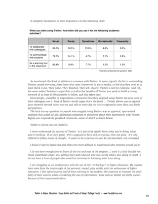 FROM PAGE 17

  A complete breakdown of their responses is in the following chart:




  As mentioned, this kind of attrition is common with Twitter. In some regards, the buzz surrounding
Twitter caused everyone, even those who aren’t interested in social media, to feel that they need to at
least check it out. They came. They Tweeted. They left. Clearly, Twitter is not for everyone. And yet,
the more ardent Twitterers argue that to realize the benefits of Twitter you need to build a strong
network of at least 30-50 to people to follow, and that takes time.
  Interestingly, a handful of respondents commented that they stopped using Twitter because none of
their colleagues use it. Fans of Twitter would argue that’s the point … Twitter allows you to expand
your network beyond those you see and talk to every day so you’re exposed to new ideas and fresh
perspectives.
  The final survey question for people who stopped using Twitter was an optional, open-ended
question that asked for any additional comments or anecdotes about their experiences with Twitter.
Eighty-one respondents provided comments, some of which as listed below.

  Twitter is not as easy as Facebook

  I never understood the purpose of Twitter. Is it just to let people know what you're doing, what
you're thinking. If so, then great. If it's supposed to be a tool to respond, then not great. It's very
difficult to follow trains of thought. It seems to be a tool so you can be self-absorbed, not connected.

  I found it hard to figure out and then even more difficult to understand why someone would use it.

  I do not have enough time to learn all the ins and outs of the program...I used it a little but did not
really understand what I was getting back and I did not who was seeing what I was doing or cared...I
do not have a base of people who would be interested in knowing what I am doing.

   I am struggling as an academician with the use of this "technology" in higher education. My reserva-
tions stem from the intermingle of the personal, casual, play worlds with the seriousness of higher
education. I also spend a great deal of time stressing to my students the necessity to evaluate the credi-
bility of their sources when considering the use of information--Tools such as Twitter are fairly useless
because of that requirement alone.
                                              PAGE <None>



      Twitter in Higher Education: Usage Habits and Trends of Today’s College Faculty • www.FacultyFocus.com
                                                                                                               18
 
