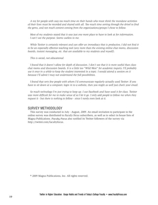 FROM PAGE 18

       A toy for people with way too much time on their hands who must think the mundane activities
     of their lives must be recorded and shared with all. Too much time sorting through the drivel to find
     the gems, and not much content coming from the organizations/groups I chose to follow.

       Most of my students stated that it was just one more place to have to look at for information.
       I can't see the purpose. Seems useless to me.

       While Twitter is certainly relevant and can offer an immediacy that is productive, I did not find it
     to be an especially effective teaching tool (any more than the existing online chat rooms, discussion
     boards, instant messaging, etc. that are available to my students and myself).

       This is social, not educational

       I found that it doesn't allow for depth of discussion. I don't see that it is more useful than class
     chat rooms and discussion boards. It is a little too "Wild West" for academic inquiry. I'll probably
     use it once in a while to keep the student interested in a topic. I would attend a session on it
     because I'll admit I may not understand the full possibilities.

       I found that very few people with whom I'd communicate regularly actually used Twitter. If you
     have to sit down at a computer, login in to a website, then you might as well just check your email.

       So much technology I'm just trying to keep up. I use Facebook and have used it for class. Twitter
     was more difficult for me to make sense of so I let it go. I only add people to follow me when they
     request it - but there is nothing to follow - since I rarely even look at it.


     SURVEY METHODOLOGY
       This survey was conducted in July - August, 2009. An email invitation to participate in the
     online survey was distributed to Faculty Focus subscribers, as well as to select in-house lists of
     Magna Publications. Faculty Focus also notified its Twitter followers of the survey via
     http://twitter.com/facultyfocus.




       © 2009 Magna Publications, Inc. All rights reserved.




                Twitter in Higher Education: Usage Habits and Trends of Today’s College Faculty • www.FacultyFocus.com
19
 