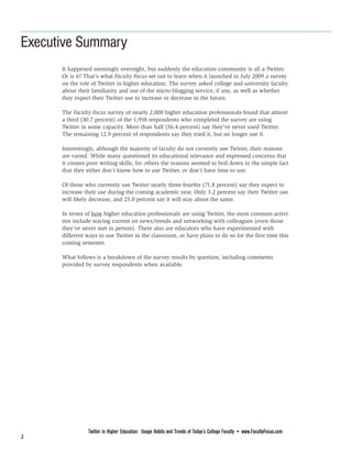 Executive Summary
      It happened seemingly overnight, but suddenly the education community is all a-Twitter.
      Or is it? That’s what Faculty Focus set out to learn when it launched in July 2009 a survey
      on the role of Twitter in higher education. The survey asked college and university faculty
      about their familiarity and use of the micro-blogging service, if any, as well as whether
      they expect their Twitter use to increase or decrease in the future.

      The Faculty Focus survey of nearly 2,000 higher education professionals found that almost
      a third (30.7 percent) of the 1,958 respondents who completed the survey are using
      Twitter in some capacity. More than half (56.4 percent) say they’ve never used Twitter.
      The remaining 12.9 percent of respondents say they tried it, but no longer use it.

      Interestingly, although the majority of faculty do not currently use Twitter, their reasons
      are varied. While many questioned its educational relevance and expressed concerns that
      it creates poor writing skills, for others the reasons seemed to boil down to the simple fact
      that they either don’t know how to use Twitter, or don’t have time to use.

      Of those who currently use Twitter nearly three-fourths (71.8 percent) say they expect to
      increase their use during the coming academic year. Only 3.2 percent say their Twitter use
      will likely decrease, and 25.0 percent say it will stay about the same.

      In terms of how higher education professionals are using Twitter, the most common activi-
      ties include staying current on news/trends and networking with colleagues (even those
      they’ve never met in person). There also are educators who have experimented with
      different ways to use Twitter in the classroom, or have plans to do so for the first time this
      coming semester.

      What follows is a breakdown of the survey results by question, including comments
      provided by survey respondents when available.




                Twitter in Higher Education: Usage Habits and Trends of Today’s College Faculty • www.FacultyFocus.com
2
 