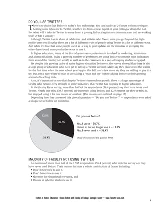 FROM PAGE 3

DO YOU USE TWITTER?
T    here’s no doubt that Twitter is today’s hot technology. You can hardly go 24 hours without seeing or
     hearing some reference to Twitter, whether it’s from a news report or your colleague down the hall.
But what will it take for Twitter to move from a passing fad to a legitimate communication and networking
tool? Or has it already?
  Although Twitter has its share of celebrities and athletes who Tweet, once you get beyond the high-
profile users you’ll notice there are a lot of different types of people using Twitter in a lot of different ways.
And while it’s true that some people use it as a way to post updates on the minutiae of everyday life,
others have found more productive ways to use it.
  In higher education, many of the first adopters were professionals involved in marketing, admissions
and alumni relations. Today a growing number of professors are using Twitter to connect with colleagues
from around the country (or world) as well as in the classroom as a way of keeping students engaged.
  Yet despite this growing cadre of active higher education Twitterers, the survey showed that there is also
a large group of educators who have yet to set up a Twitter account. Many say they plan to test the waters
for the first time when the new school year begins this fall, and a few more say they are willing to give it a
try, but aren’t sure where to start or are taking a “wait and see” before adding Twitter to their growing
arsenal of teaching tools.
  Also, it’s important to note that despite Twitter’s tremendous growth, there is a large percentage of
faculty who believe, very strongly in some instances, that Twitter has no place in higher education.
  In the Faculty Focus survey, more than half of the respondents (56.4 percent) say they have never used
Twitter. Nearly one third (30.7 percent) are currently using Twitter, and 12.9 percent say they’ve tried it,
but stopped using it for one reason or another. [The reasons are outlined on page 17]
  Depending how they answered this pivotal question — “Do you use Twitter?” — respondents were asked
a unique set of follow-up questions.




             12.9%                                   Do you use Twitter?

                                30.7%
                                                     Yes, I use it – 30.7%
                                                     I tried it, but no longer use it – 12.9%
                                                     No, I never used it – 56.4%

               56.4%                                 (Total who answered this question: 1,958)




MAJORITY OF FACULTY NOT USING TWITTER
  As mentioned, more than half of the 1,958 respondents (56.4 percent) who took the survey say they
have never used Twitter. Their reasons include a whole combination of factors including:
  • Don’t know how to use it,
  • Don’t have time to use it,
  • Question its educational relevance, and
  • Unsure of whether students use it.

                                                              PAGE 5



      Twitter in Higher Education: Usage Habits and Trends of Today’s College Faculty • www.FacultyFocus.com
                                                                                                                4
 