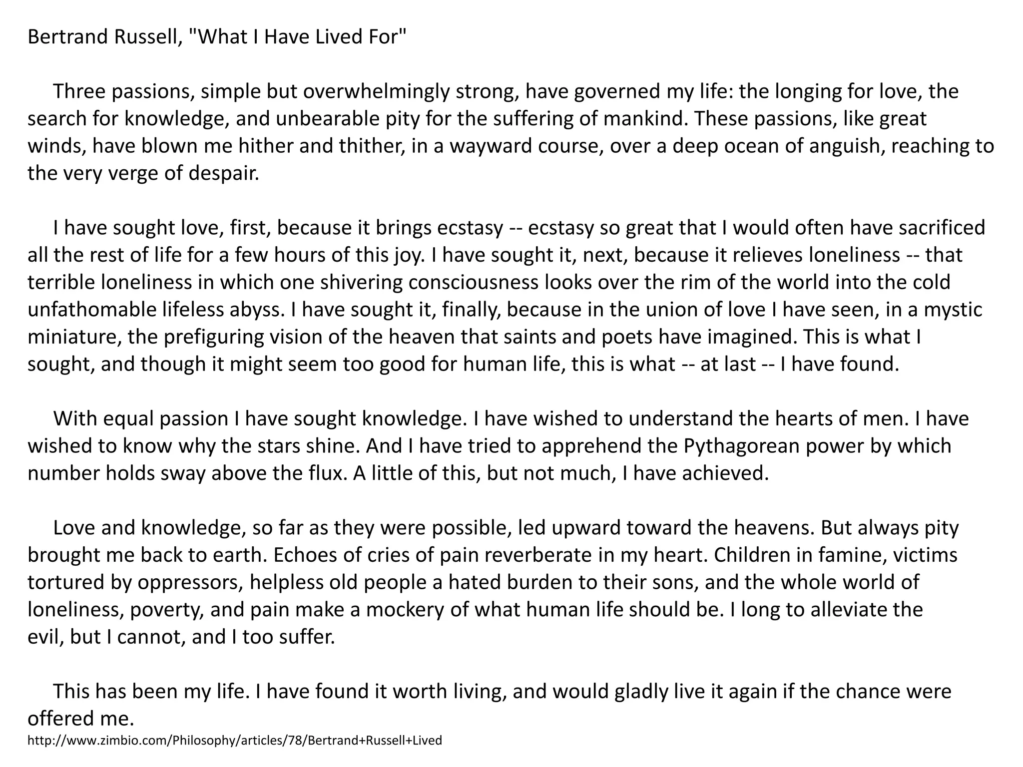Bertrand Russell, "What I Have Lived For"     Three passions, simple but overwhelmingly strong, have governed my life: the longing for love, the search for knowledge, and unbearable pity for the suffering of mankind. These passions, like great winds, have blown me hither and thither, in a wayward course, over a deep ocean of anguish, reaching to the very verge of despair.     I have sought love, first, because it brings ecstasy -- ecstasy so great that I would often have sacrificed all the rest of life for a few hours of this joy. I have sought it, next, because it relieves loneliness -- that terrible loneliness in which one shivering consciousness looks over the rim of the world into the cold unfathomable lifeless abyss. I have sought it, finally, because in the union of love I have seen, in a mystic miniature, the prefiguring vision of the heaven that saints and poets have imagined. This is what I sought, and though it might seem too good for human life, this is what -- at last -- I have found.     With equal passion I have sought knowledge. I have wished to understand the hearts of men. I have wished to know why the stars shine. And I have tried to apprehend the Pythagorean power by which number holds sway above the flux. A little of this, but not much, I have achieved.     Love and knowledge, so far as they were possible, led upward toward the heavens. But always pity brought me back to earth. Echoes of cries of pain reverberate in my heart. Children in famine, victims tortured by oppressors, helpless old people a hated burden to their sons, and the whole world of loneliness, poverty, and pain make a mockery of what human life should be. I long to alleviate the evil, but I cannot, and I too suffer.      This has been my life. I have found it worth living, and would gladly live it again if the chance were offered me.http://www.zimbio.com/Philosophy/articles/78/Bertrand+Russell+Lived