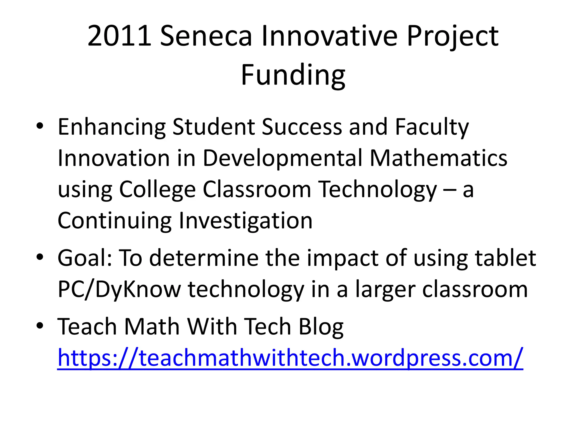 2011 Seneca Innovative Project FundingEnhancing Student Success and Faculty Innovation in Developmental Mathematics using College Classroom Technology – a Continuing InvestigationGoal: To determine the impact of using tablet PC/DyKnow technology in a larger classroomTeach Math With Tech Blog https://teachmathwithtech.wordpress.com/