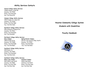 Ability Services Contacts
Central College Ability Services
1300B Holman, LHSB 106
Houston, TX 77004
Phone: 713/718-6164
Fax: 713/718-6179
Coleman College Ability Services
1900 Pressler St., Room 101
Houston, TX 77030
Phone: 713/718-7082
Fax: 713/718-7664
Northeast College Ability Services
555 Community College Drive
Houston, TX 77013
Phone: 713/718-8322
Fax: 713/718-8101
Northwest College Ability Services
Katy Campus
Spring Branch Campus
1550 Foxlake Drive
1010 W. Sam Houston Pkwy. North
Houston, TX 77084
Houston, TX 77043
Phone: 713/718-5408
Phone: 713/718-5422
Fax: 713/718-5822
Fax: 713/718-5430
Southeast College Ability Services
6815 Rustic St.
Houston, TX 77087
Phone: 713/718-8397
Fax: 713/718-7223
Southwest College Ability Services
West Loop Campus
Stafford Campus
5601 West Loop South
10041 Cash Road
Houston, TX 77081
Stafford, TX 77477
Phone: 713/718-7910
Phone: 713/718-7910
Fax: 713/718-7781
Fax: 713/718-7781

Houston Community College System
Students with Disabilities

Faculty Handbook

 