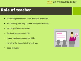 Why do we need training?
Role of teacher
• Motivating the teachers to do their jobs effectively
• Pre teaching /teaching / preparation/post teaching
• Handling different situations
• Getting the most out of PTA
• Having good communication skills
• Handling the students in the best way
• Good Evaluator
 