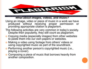 What about images, videos, and music?
Using an image, video or piece of music in a work we have
produced without receiving proper permission or
providing appropriate citation is plagiarism.
The following activities are very common in today’s society.
Despite their popularity, they still count as plagiarism.
 Copying media (especially images) from other websites
to paste them into our own papers or websites.
 Making a video using footage from others’ videos or
using copyrighted music as part of the soundtrack.
 Performing another person’s copyrighted music (i.e.,
playing a cover).
 Composing a piece of music that borrows heavily from
another composition.
 