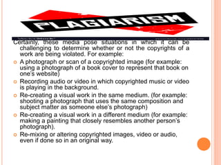 Certainly, these media pose situations in which it can be
challenging to determine whether or not the copyrights of a
work are being violated. For example:
 A photograph or scan of a copyrighted image (for example:
using a photograph of a book cover to represent that book on
one’s website)
 Recording audio or video in which copyrighted music or video
is playing in the background.
 Re-creating a visual work in the same medium. (for example:
shooting a photograph that uses the same composition and
subject matter as someone else’s photograph)
 Re-creating a visual work in a different medium (for example:
making a painting that closely resembles another person’s
photograph).
 Re-mixing or altering copyrighted images, video or audio,
even if done so in an original way.
 